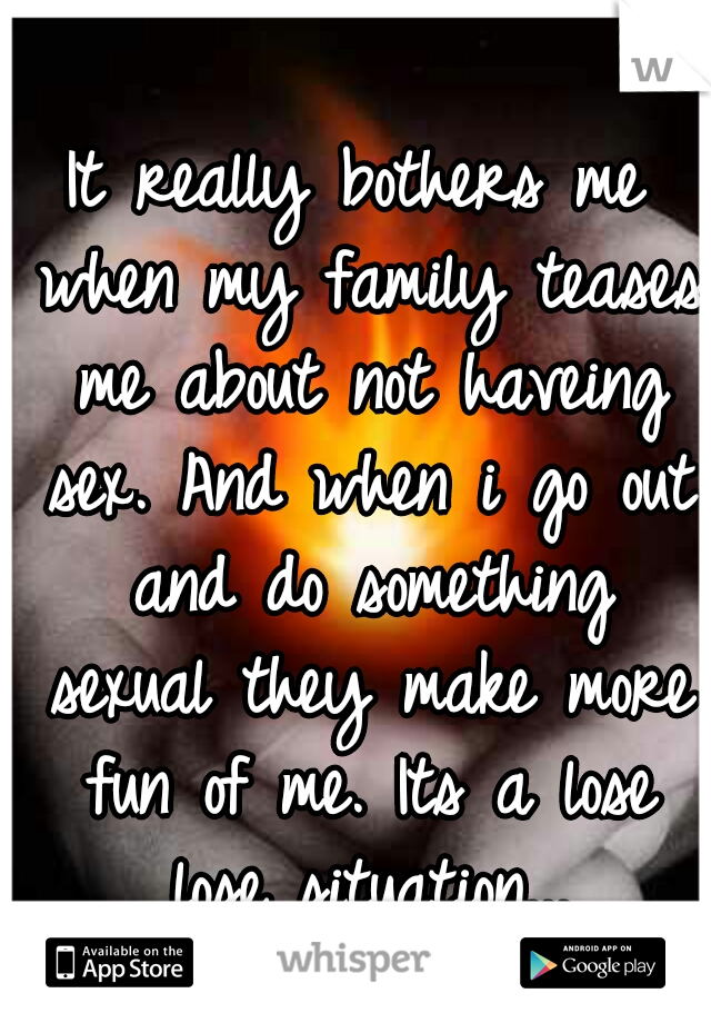 It really bothers me when my family teases me about not haveing sex. And when i go out and do something sexual they make more fun of me. Its a lose lose situation...