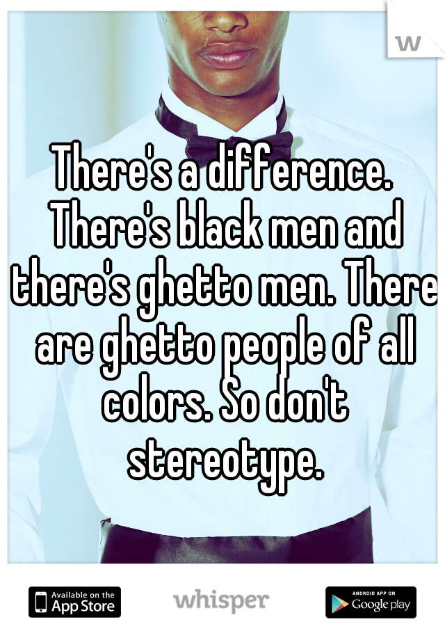 There's a difference. There's black men and there's ghetto men. There are ghetto people of all colors. So don't stereotype.