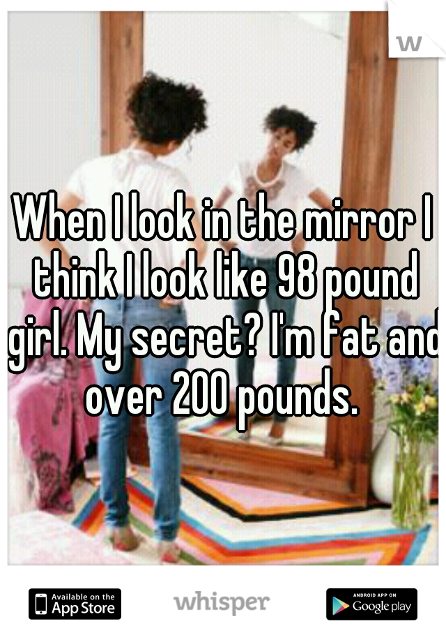 When I look in the mirror I think I look like 98 pound girl. My secret? I'm fat and over 200 pounds. 