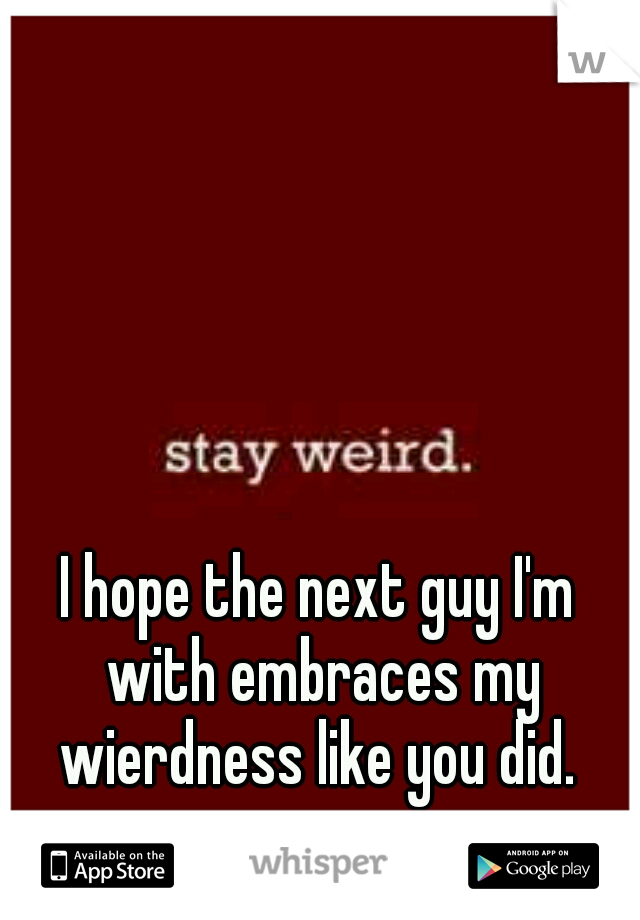 I hope the next guy I'm with embraces my wierdness like you did. 