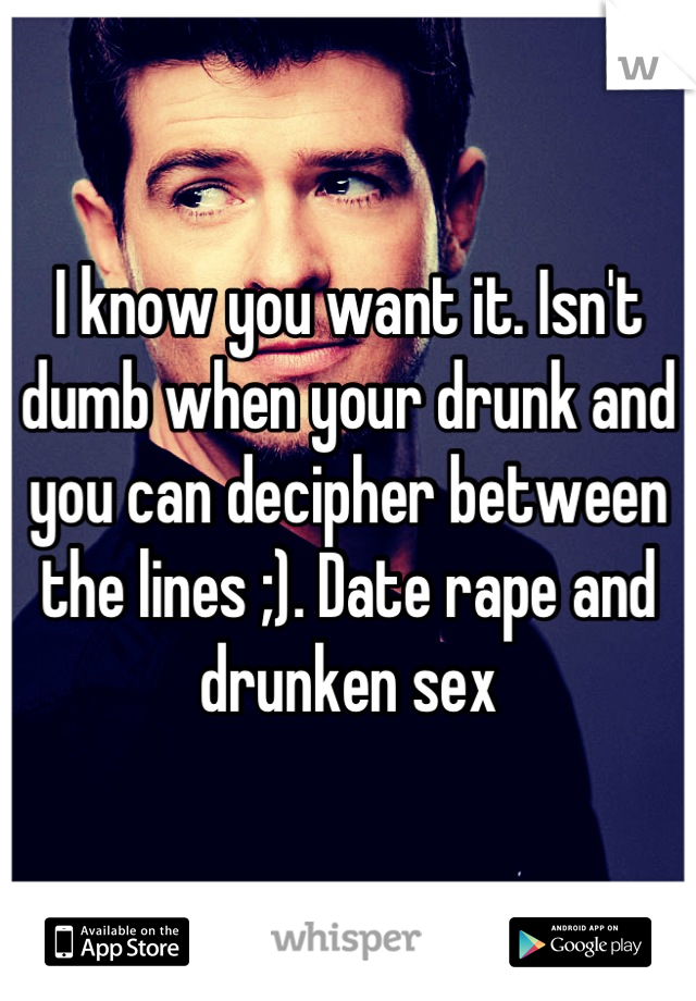 I know you want it. Isn't dumb when your drunk and you can decipher between the lines ;). Date rape and drunken sex