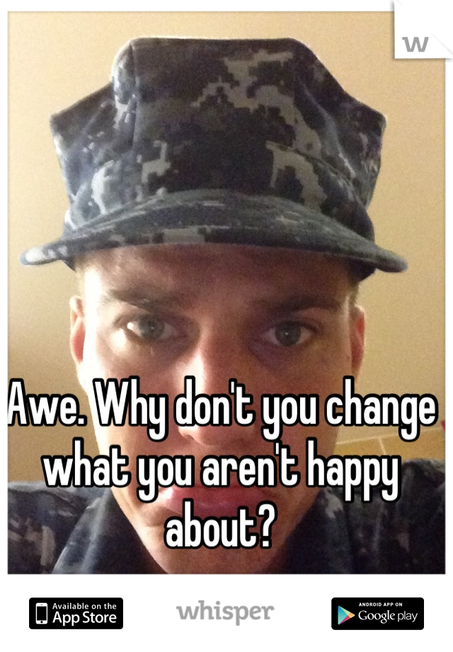 Awe. Why don't you change what you aren't happy about?