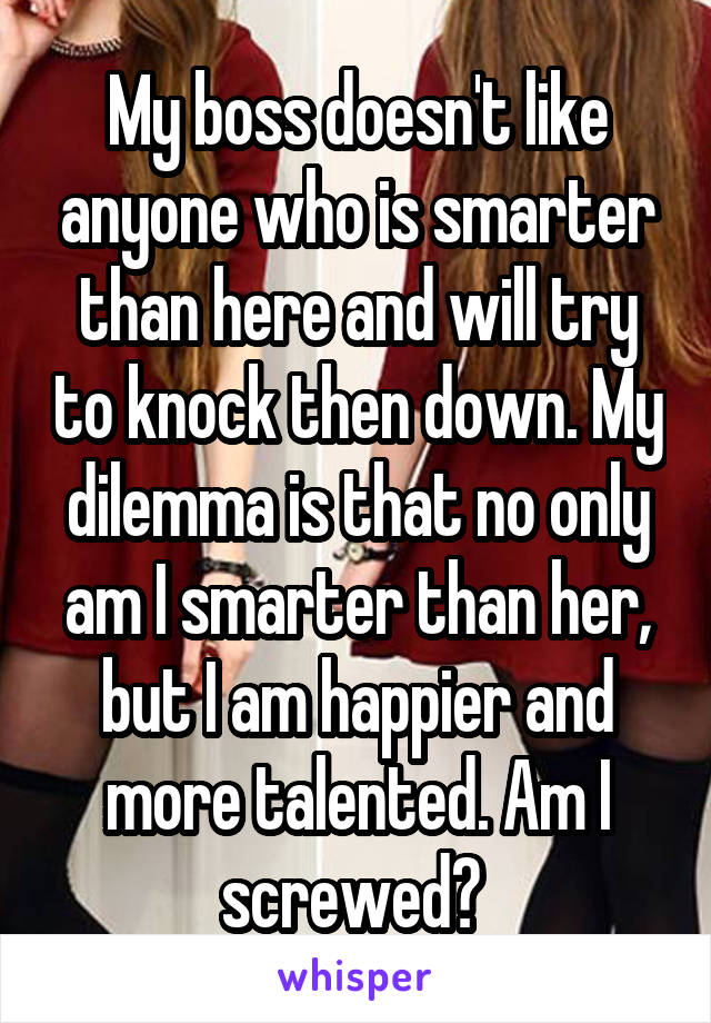 My boss doesn't like anyone who is smarter than here and will try to knock then down. My dilemma is that no only am I smarter than her, but I am happier and more talented. Am I screwed? 