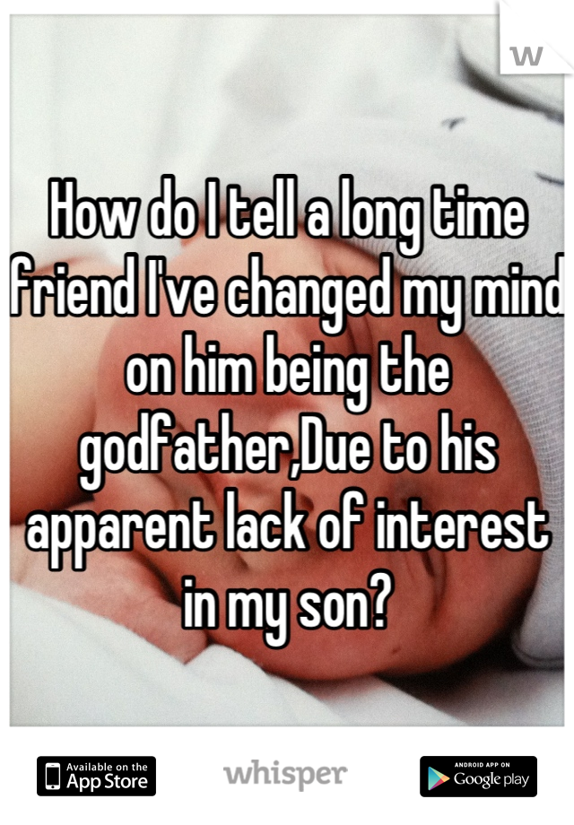 How do I tell a long time friend I've changed my mind on him being the godfather,Due to his apparent lack of interest in my son?