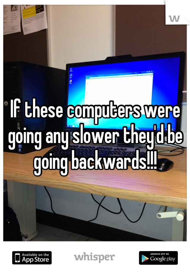 If these computers were going any slower they'd be going backwards!!!