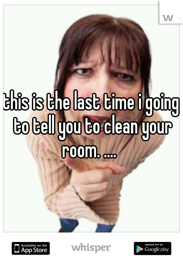 this is the last time i going to tell you to clean your room. ....  