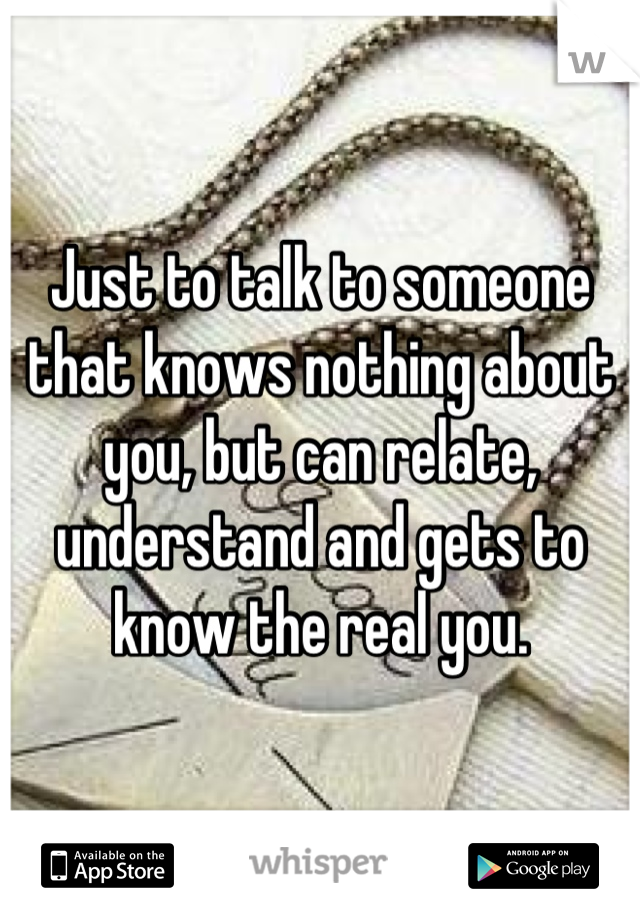 Just to talk to someone that knows nothing about you, but can relate, understand and gets to know the real you.