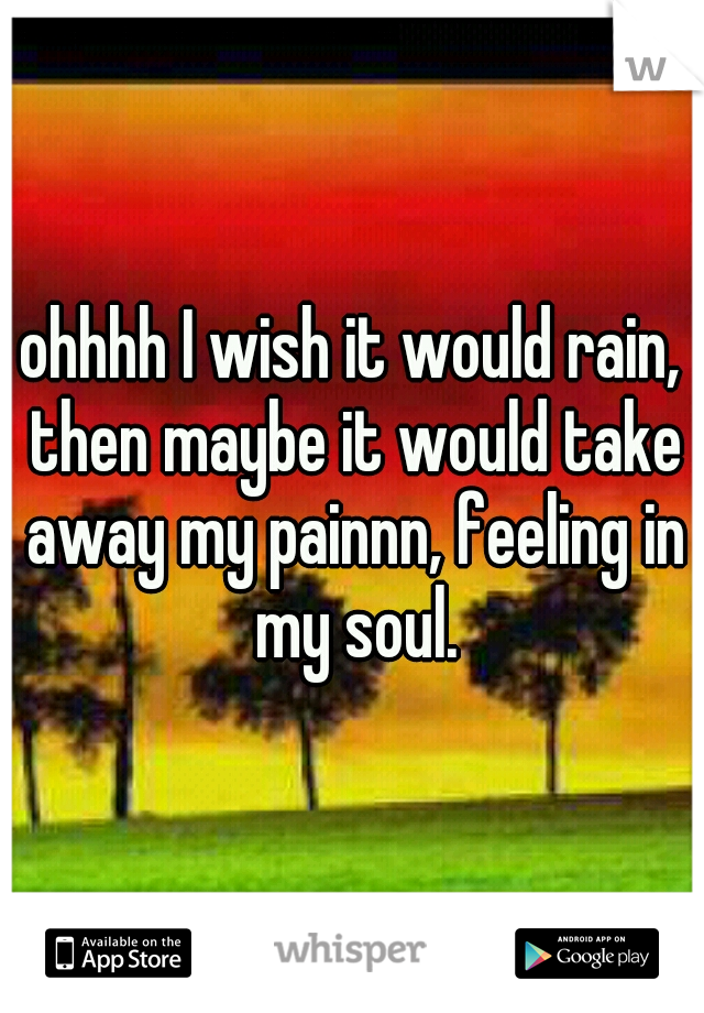 ohhhh I wish it would rain, then maybe it would take away my painnn, feeling in my soul.