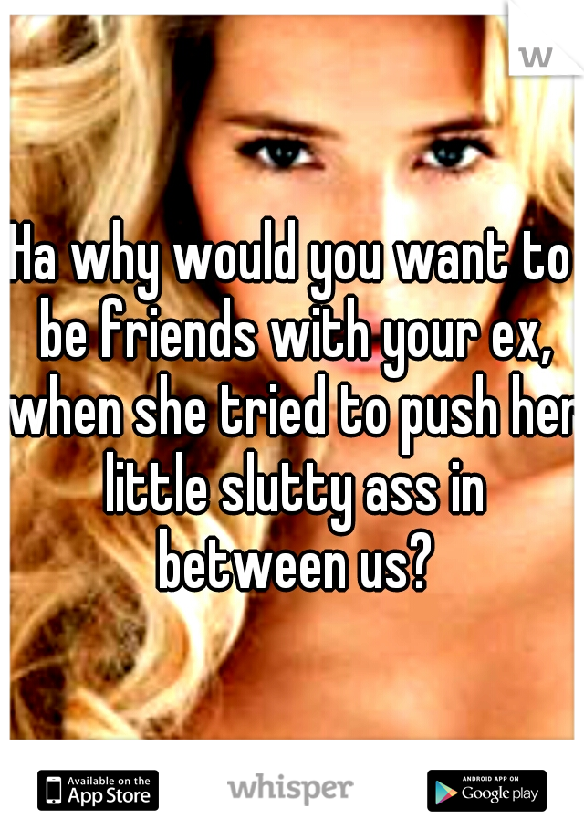 Ha why would you want to be friends with your ex, when she tried to push her little slutty ass in between us?
