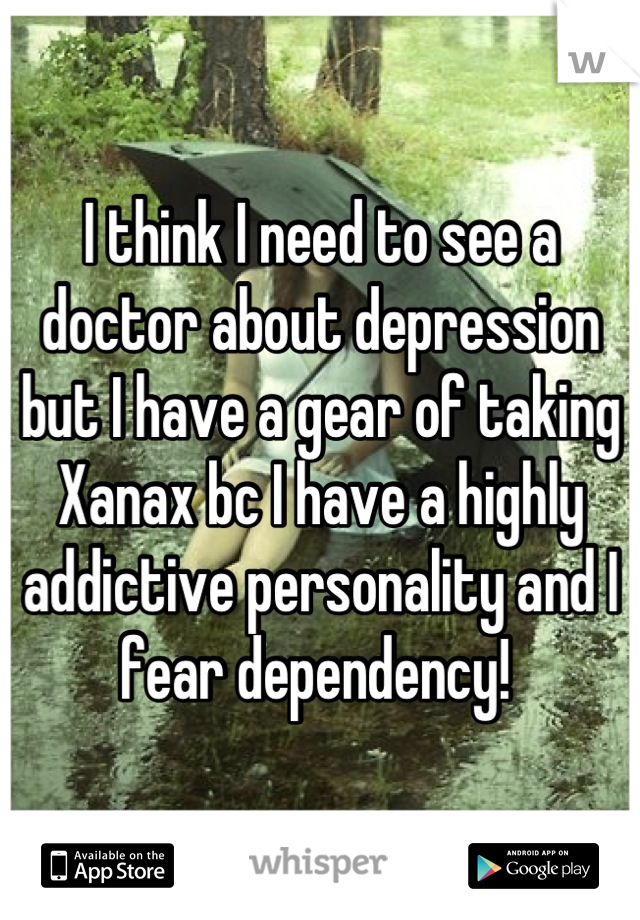 I think I need to see a doctor about depression but I have a gear of taking Xanax bc I have a highly addictive personality and I fear dependency! 