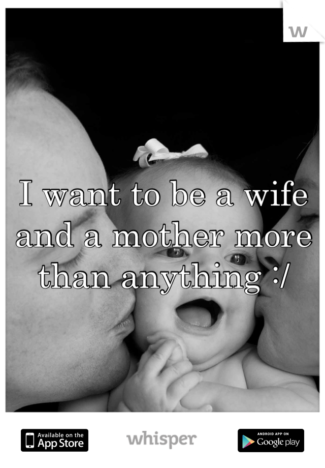 I want to be a wife and a mother more than anything :/