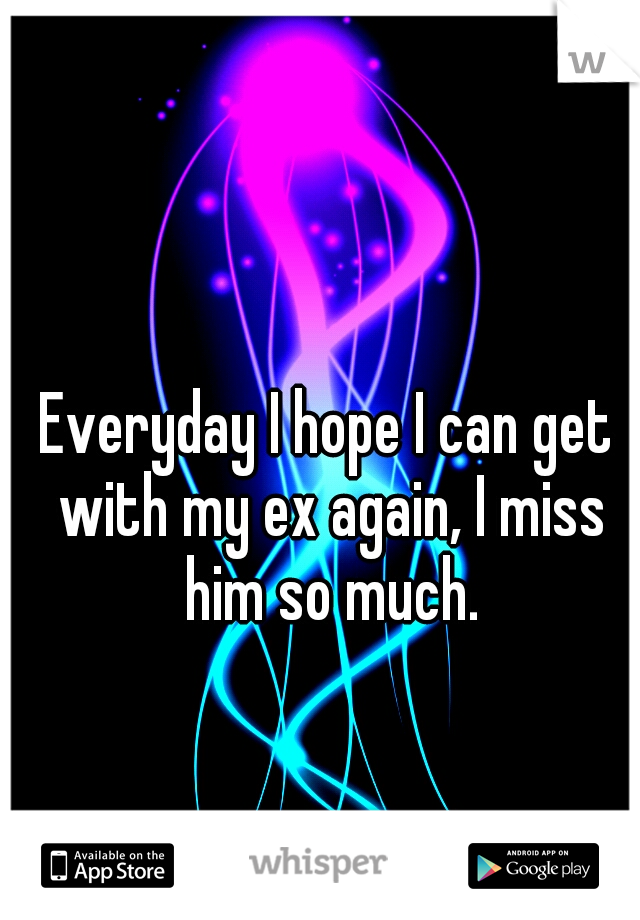 Everyday I hope I can get with my ex again, I miss him so much.