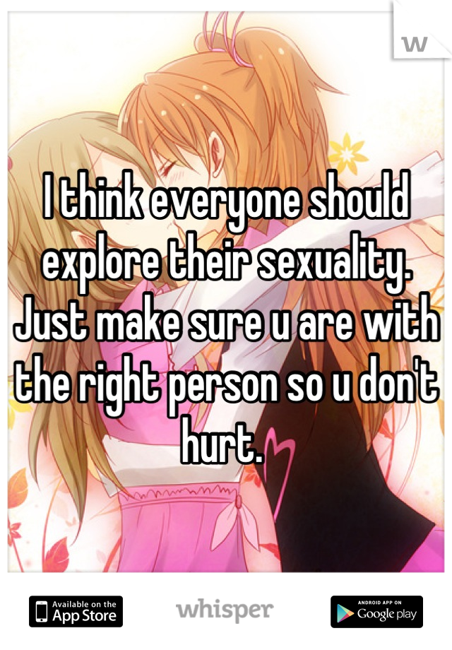 I think everyone should explore their sexuality. Just make sure u are with the right person so u don't hurt. 