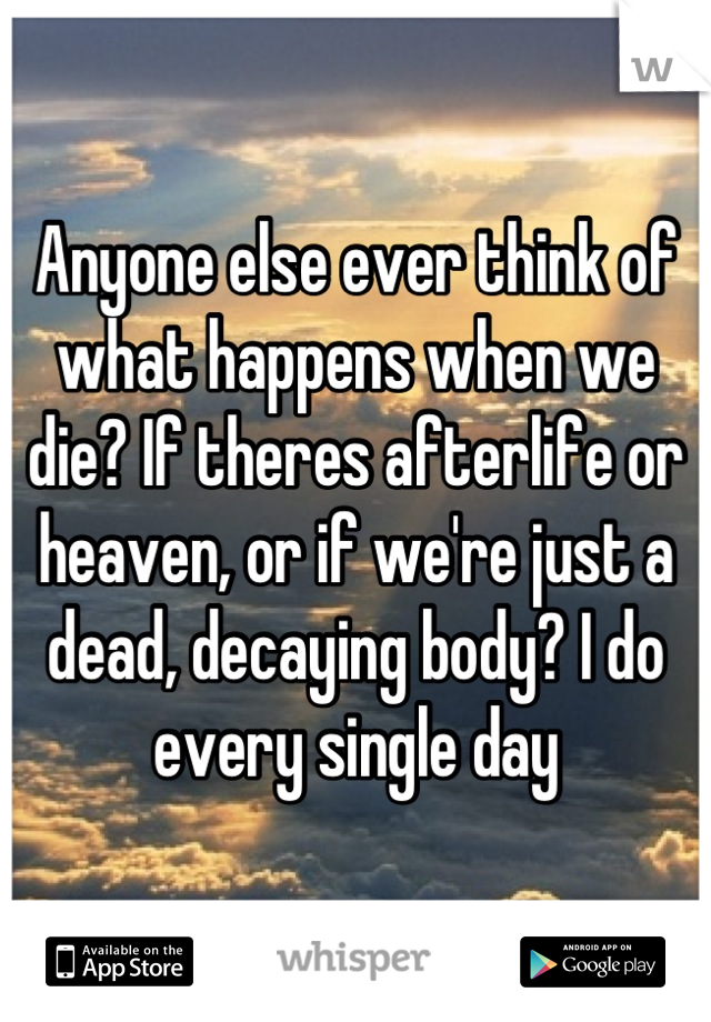 Anyone else ever think of what happens when we die? If theres afterlife or heaven, or if we're just a dead, decaying body? I do every single day