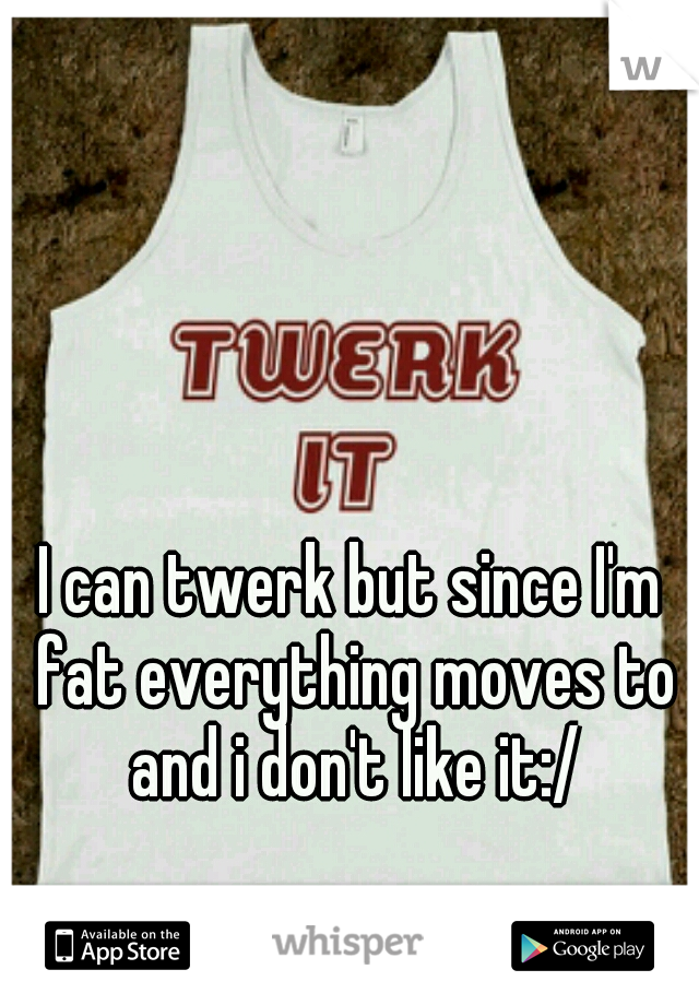 I can twerk but since I'm fat everything moves to and i don't like it:/