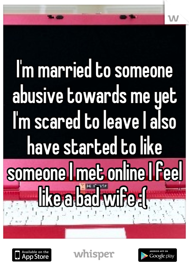 I'm married to someone abusive towards me yet I'm scared to leave I also have started to like someone I met online I feel like a bad wife :( 