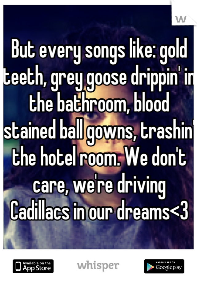 But every songs like: gold teeth, grey goose drippin' in the bathroom, blood stained ball gowns, trashin' the hotel room. We don't care, we're driving Cadillacs in our dreams<3