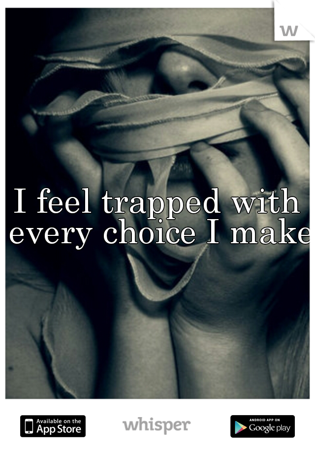 I feel trapped with every choice I make 