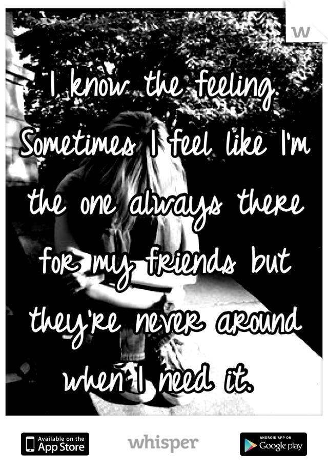 I know the feeling. Sometimes I feel like I'm the one always there for my friends but they're never around when I need it. 