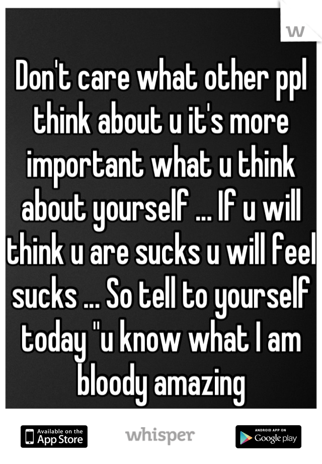 Don't care what other ppl think about u it's more important what u think about yourself ... If u will think u are sucks u will feel sucks ... So tell to yourself today "u know what I am bloody amazing