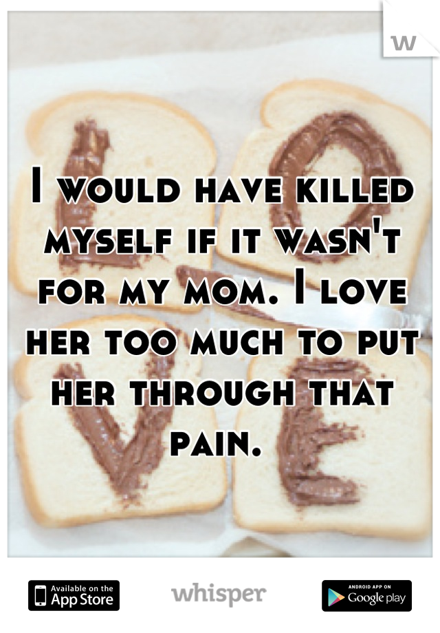 I would have killed myself if it wasn't for my mom. I love her too much to put her through that pain. 