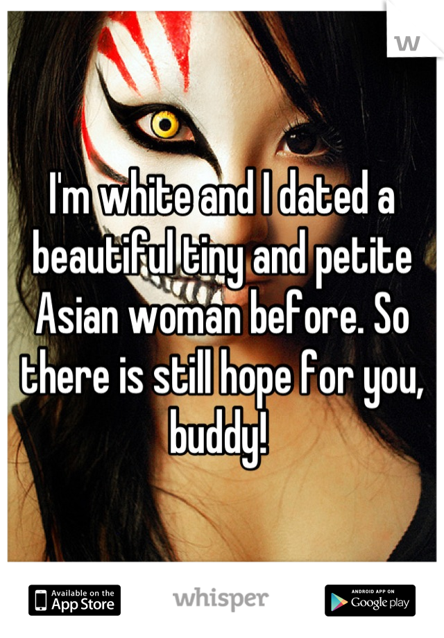 I'm white and I dated a beautiful tiny and petite Asian woman before. So there is still hope for you, buddy! 
