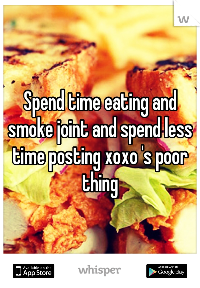 Spend time eating and smoke joint and spend less time posting xoxo 's poor thing