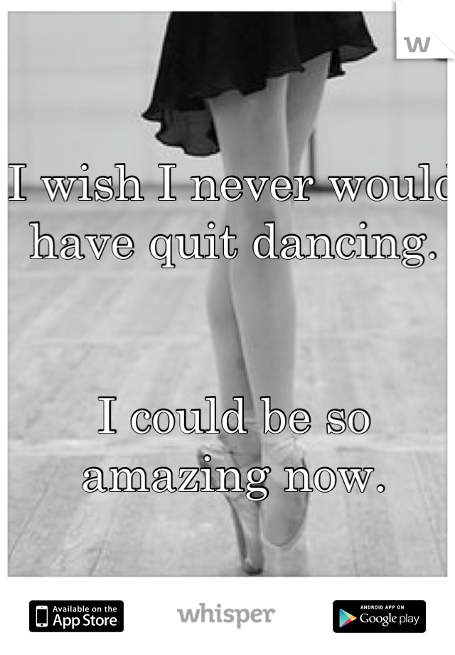 I wish I never would have quit dancing. 


I could be so amazing now.