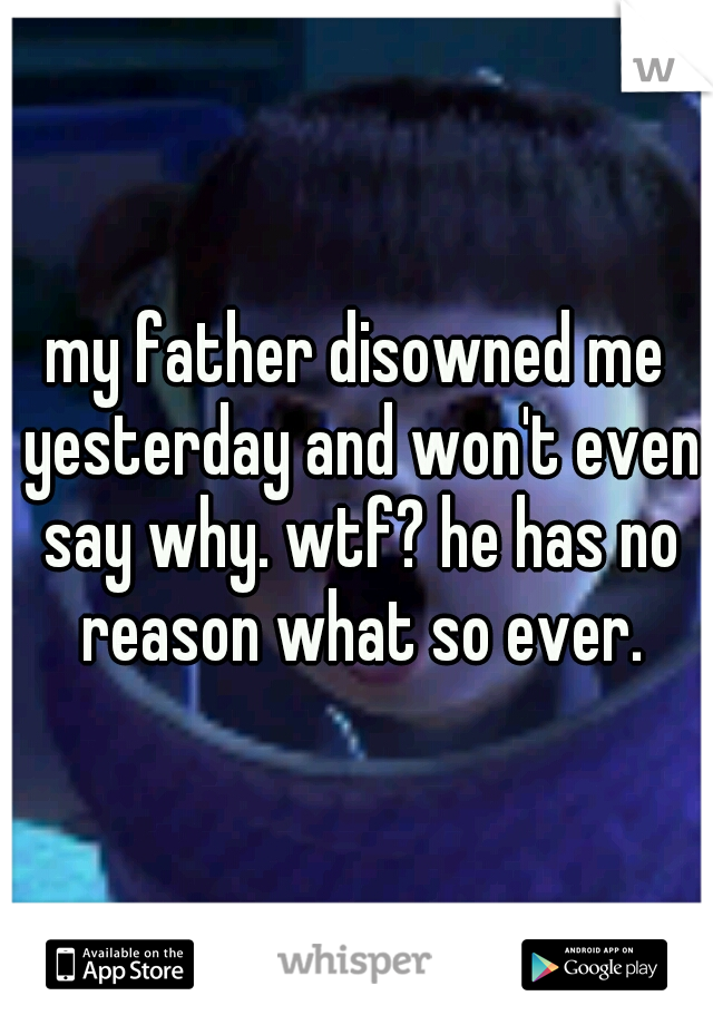 my father disowned me yesterday and won't even say why. wtf? he has no reason what so ever.