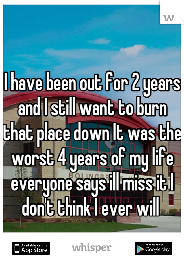 I have been out for 2 years and I still want to burn that place down It was the worst 4 years of my life everyone says ill miss it I don't think I ever will 