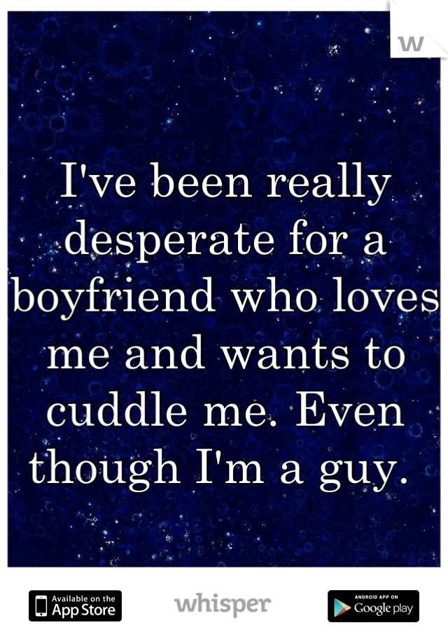 I've been really desperate for a boyfriend who loves me and wants to cuddle me. Even though I'm a guy. 