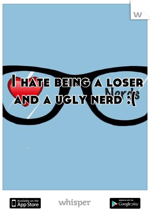 I hate being a loser and a ugly nerd :( 