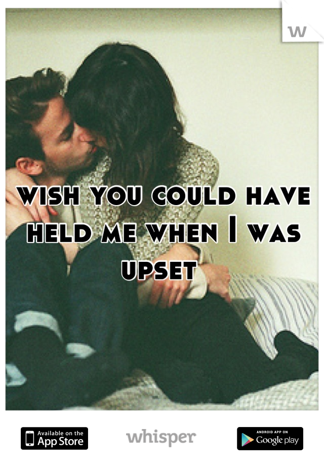 wish you could have held me when I was upset 