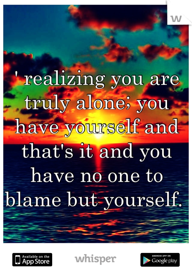 ' realizing you are truly alone; you have yourself and that's it and you have no one to blame but yourself. 