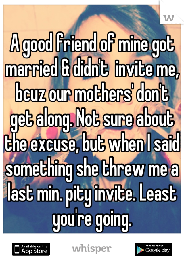 A good friend of mine got married & didn't  invite me, bcuz our mothers' don't get along. Not sure about the excuse, but when I said something she threw me a last min. pity invite. Least you're going.