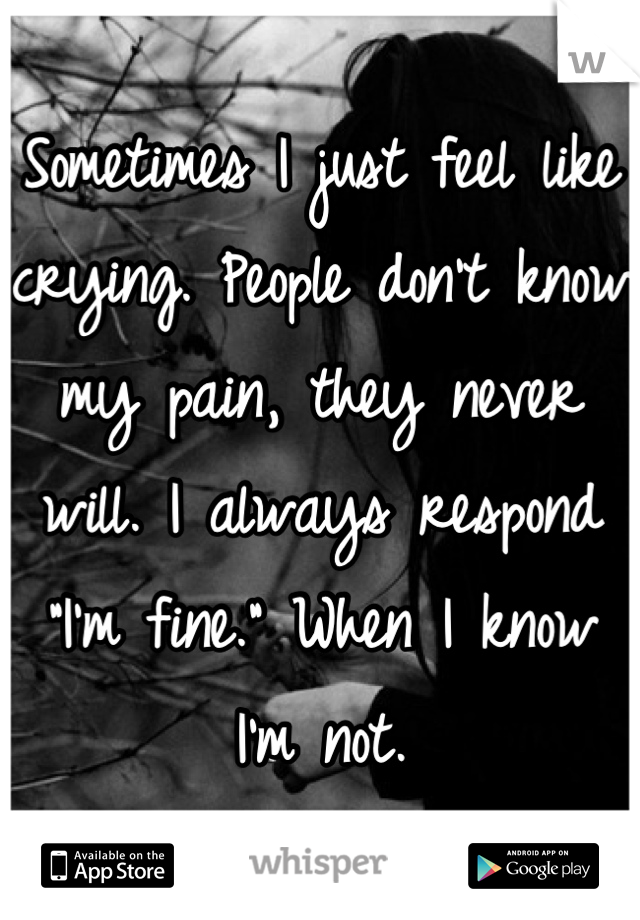 Sometimes I just feel like crying. People don't know my pain, they never will. I always respond "I'm fine." When I know I'm not.