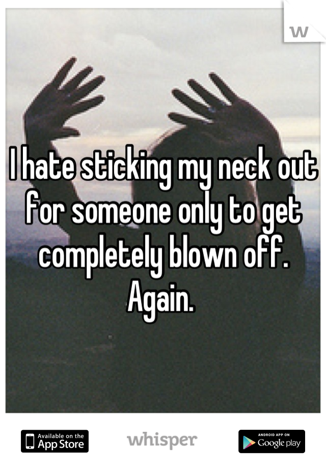 I hate sticking my neck out for someone only to get completely blown off. Again. 