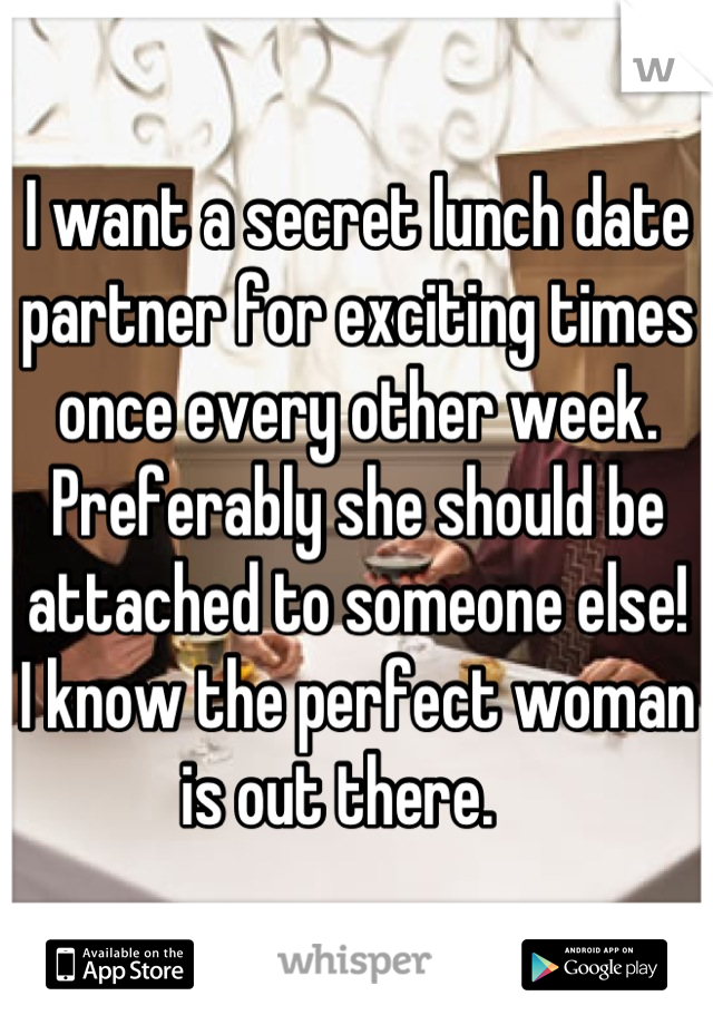 I want a secret lunch date partner for exciting times once every other week.   Preferably she should be attached to someone else!   I know the perfect woman is out there.   