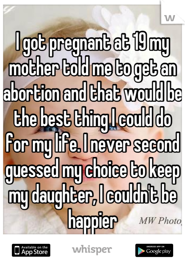 I got pregnant at 19 my mother told me to get an abortion and that would be the best thing I could do for my life. I never second guessed my choice to keep my daughter, I couldn't be happier