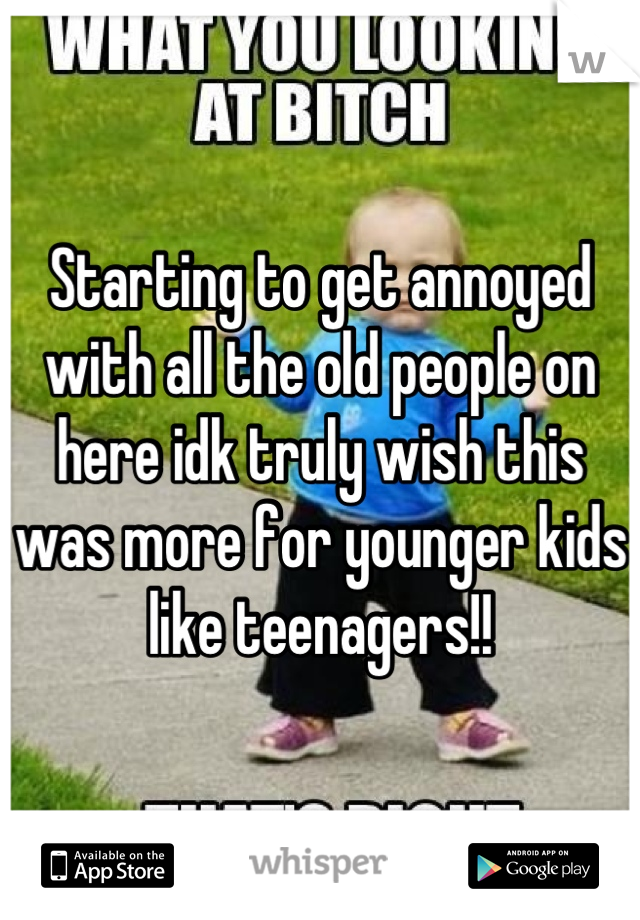 Starting to get annoyed with all the old people on here idk truly wish this was more for younger kids like teenagers!!