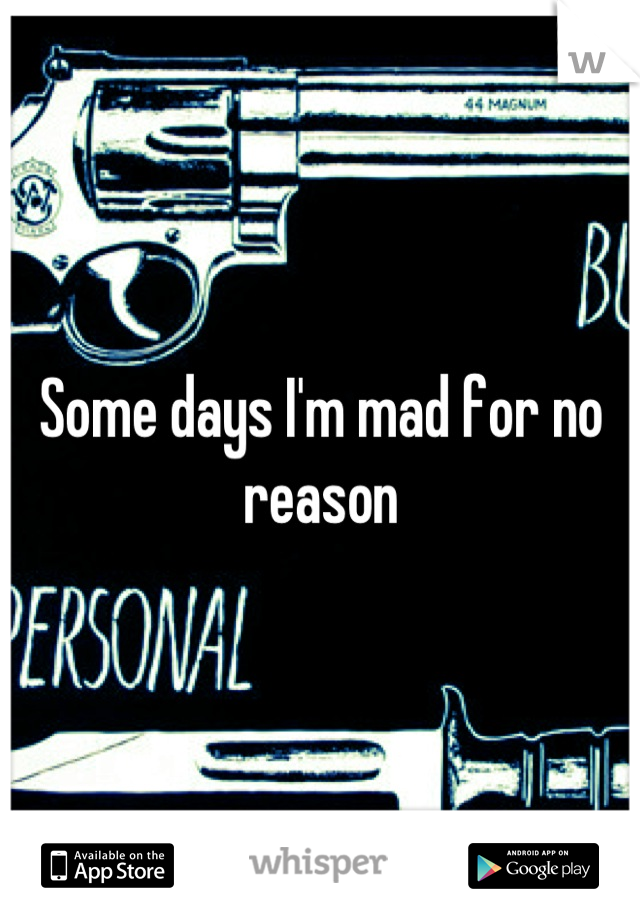 Some days I'm mad for no reason