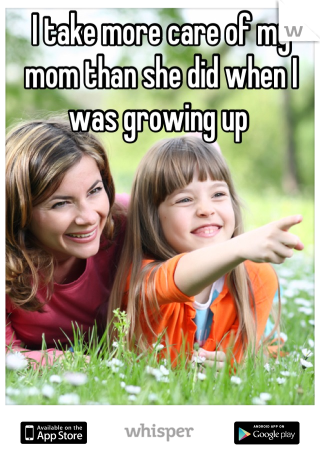 I take more care of my mom than she did when I was growing up 