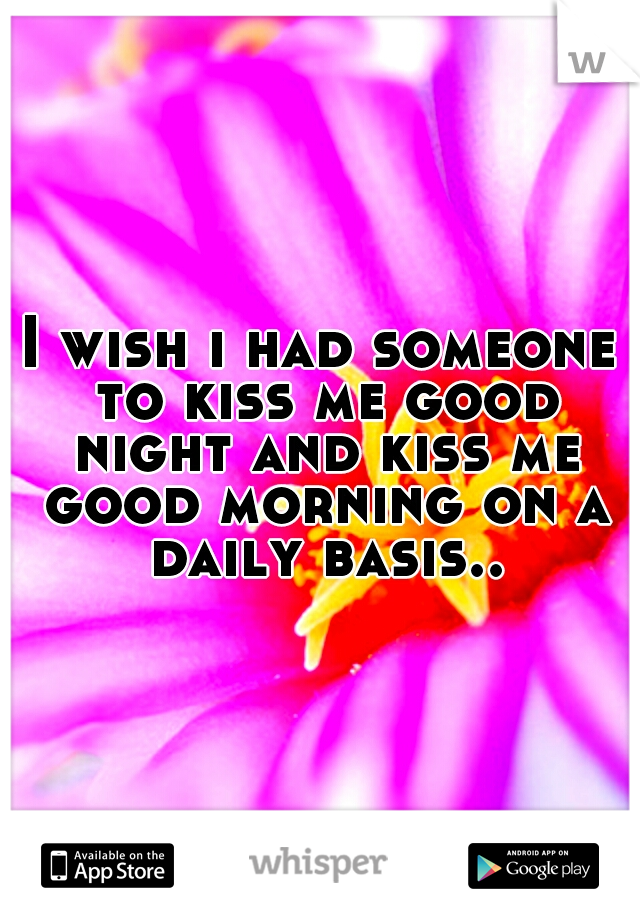 I wish i had someone to kiss me good night and kiss me good morning on a daily basis..