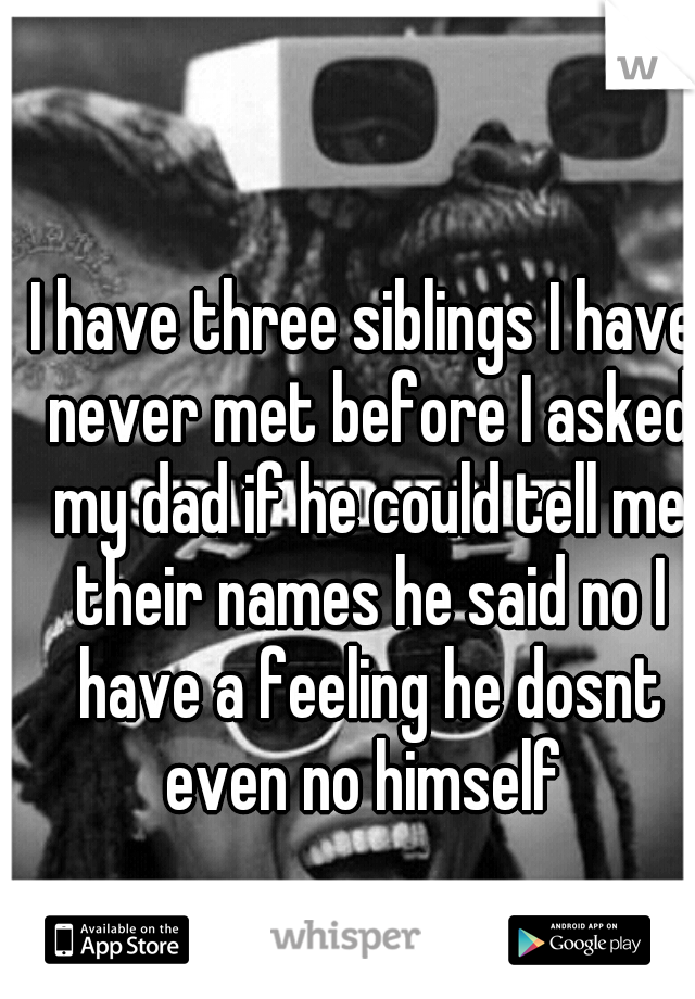 I have three siblings I have never met before I asked my dad if he could tell me their names he said no I have a feeling he dosnt even no himself 