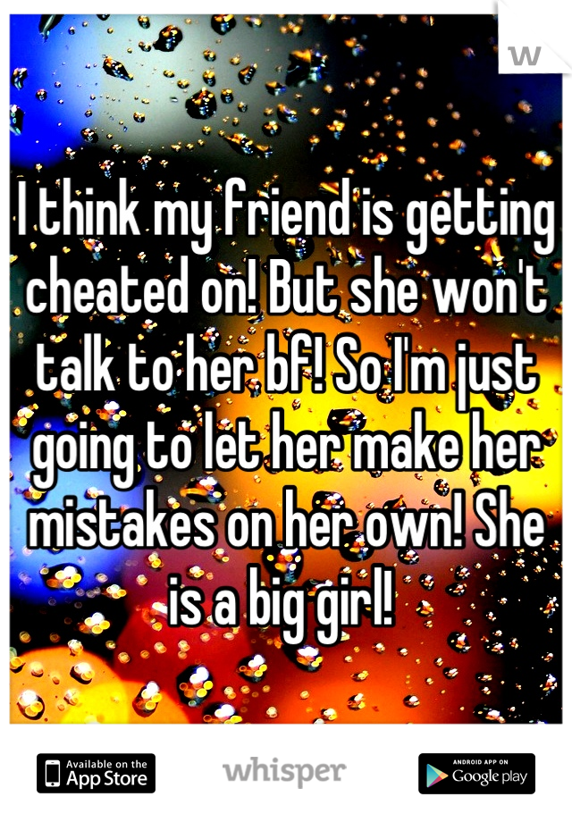I think my friend is getting cheated on! But she won't talk to her bf! So I'm just going to let her make her mistakes on her own! She is a big girl! 