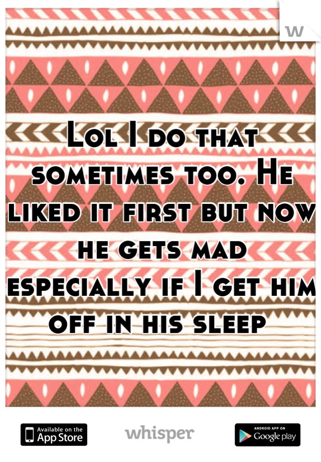 Lol I do that sometimes too. He liked it first but now he gets mad especially if I get him off in his sleep 