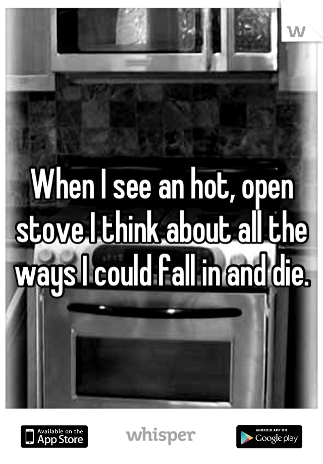When I see an hot, open stove I think about all the ways I could fall in and die.