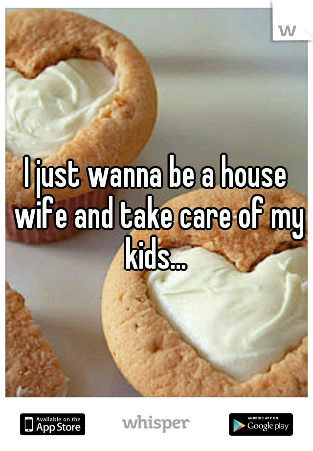 I just wanna be a house wife and take care of my kids... 