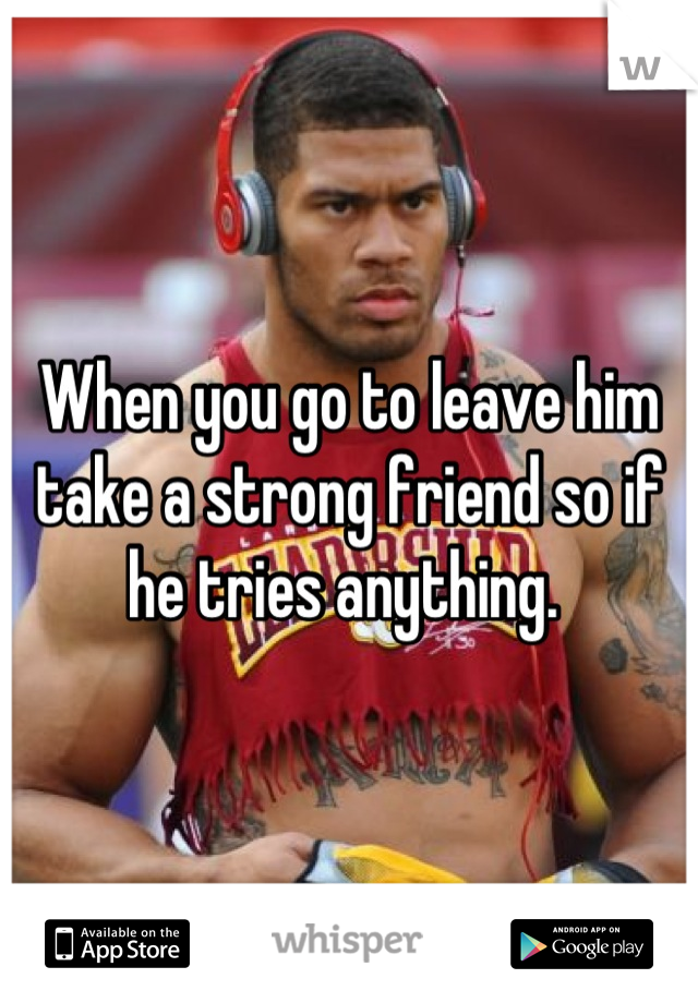 When you go to leave him take a strong friend so if he tries anything. 