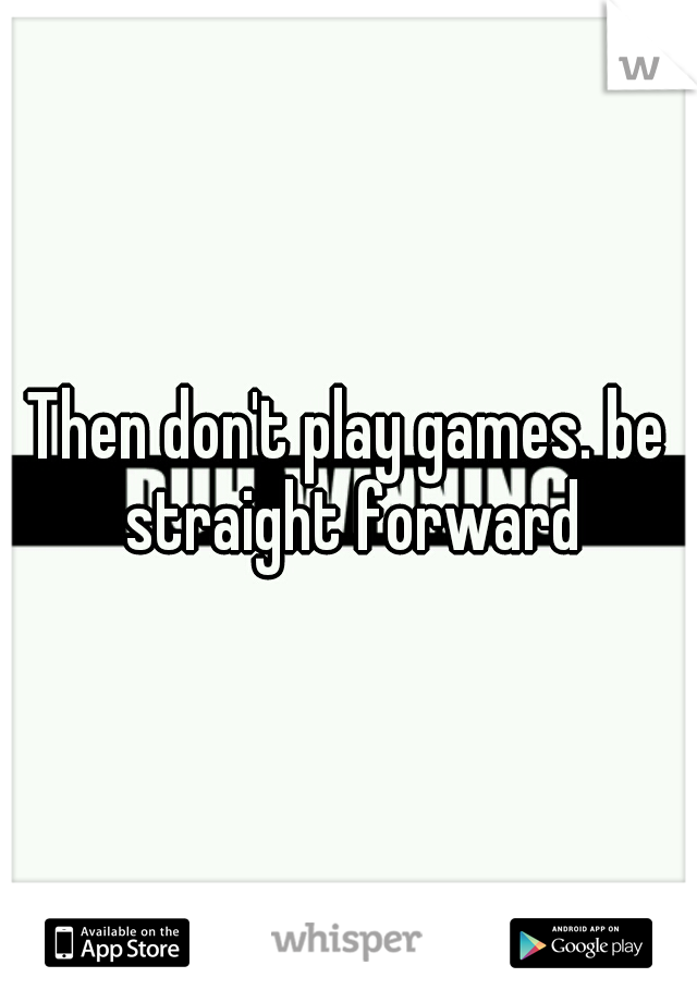 Then don't play games. be straight forward